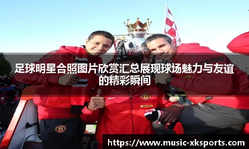 足球明星合照图片欣赏汇总展现球场魅力与友谊的精彩瞬间