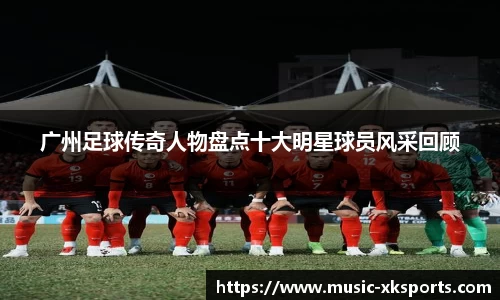 广州足球传奇人物盘点十大明星球员风采回顾